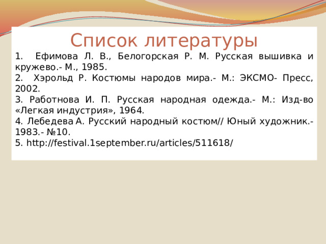 Список литературы 1. Ефимова Л. В., Белогорская Р. М. Русская вышивка и кружево.- М., 1985. 2. Хэрольд Р. Костюмы народов мира.- М.: ЭКСМО- Пресс, 2002. 3. Работнова И. П. Русская народная одежда.- М.: Изд-во «Легкая индустрия», 1964. 4. Лебедева  А. Русский народный костюм// Юный художник.- 1983.- №10. 5. http://festival.1september.ru/articles/511618/ 