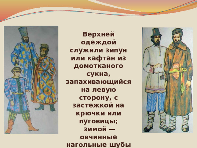 Верхней одеждой служили зипун или кафтан из домотканого сукна, запахивающийся на левую сторону, с застежкой на крючки или пуговицы;  зимой — овчинные нагольные шубы 