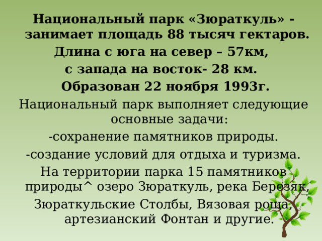 Национальный парк «Зюраткуль» - занимает площадь 88 тысяч гектаров. Длина с юга на север – 57км, с запада на восток- 28 км.  Образован 22 ноября 1993г. Национальный парк выполняет следующие основные задачи: -сохранение памятников природы. -создание условий для отдыха и туризма. На территории парка 15 памятников природы^ озеро Зюраткуль, река Березяк, Зюраткульские Столбы, Вязовая роща, артезианский Фонтан и другие.  