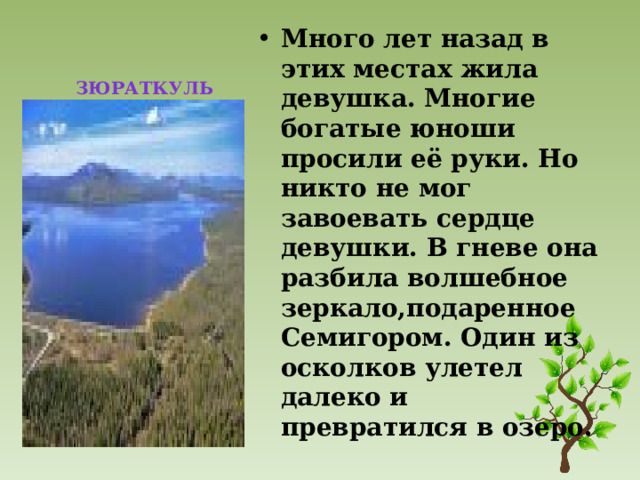  ЗЮРАТКУЛЬ Много лет назад в этих местах жила девушка. Многие богатые юноши просили её руки. Но никто не мог завоевать сердце девушки. В гневе она разбила волшебное зеркало,подаренное Семигором. Один из осколков улетел далеко и превратился в озеро. 