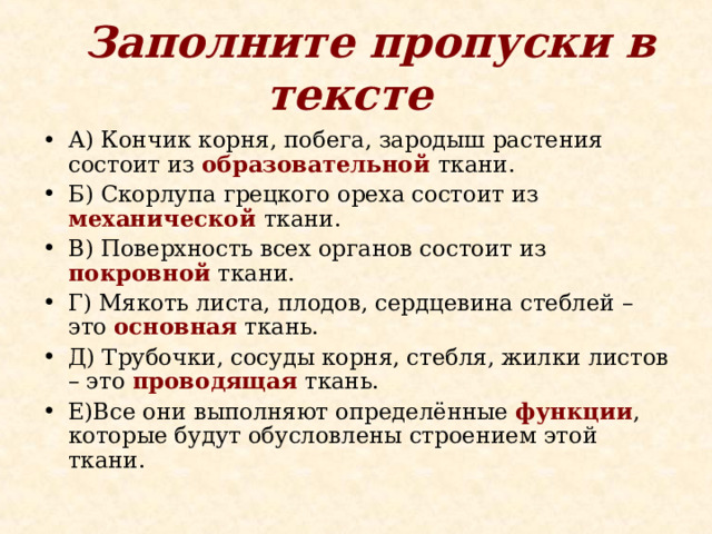  Заполните пропуски в тексте  А) Кончик корня, побега, зародыш растения состоит из образовательной ткани. Б) Скорлупа грецкого ореха состоит из механической ткани. В) Поверхность всех органов состоит из покровной ткани. Г) Мякоть листа, плодов, сердцевина стеблей – это основная ткань. Д) Трубочки, сосуды корня, стебля, жилки листов – это проводящая ткань. Е)Все они выполняют определённые функции , которые будут обусловлены строением этой ткани. 