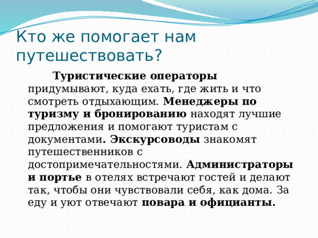 Кто же помогает нам путешествовать?  Туристические операторы придумывают, куда ехать, где жить и что смотреть отдыхающим. Менеджеры по туризму и бронированию находят лучшие предложения и помогают туристам с документами . Экскурсоводы знакомят путешественников с достопримечательностями. Администраторы и портье в отелях встречают гостей и делают так, чтобы они чувствовали себя, как дома. За еду и уют отвечают повара и официанты. 