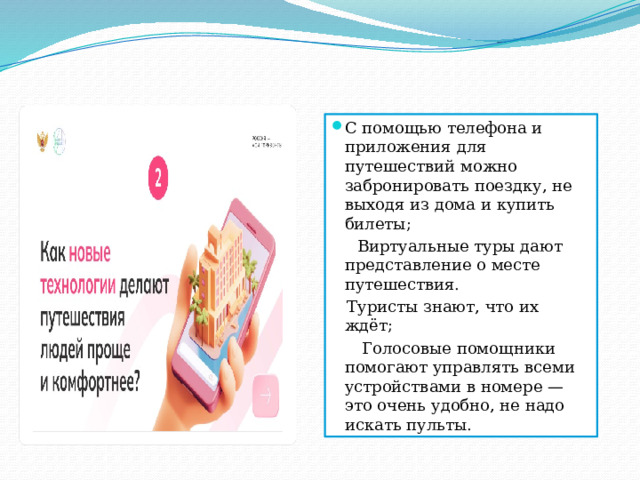 С помощью телефона и приложения для путешествий можно забронировать поездку, не выходя из дома и купить билеты;  Виртуальные туры дают представление о месте путешествия.  Туристы знают, что их ждёт;  Голосовые помощники помогают управлять всеми устройствами в номере — это очень удобно, не надо искать пульты. 