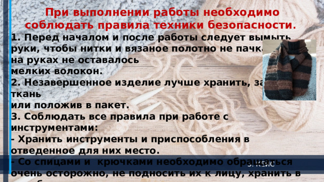 При выполнении работы необходимо соблюдать правила техники безопасности . 1. Перед началом и после работы следует вымыть руки, чтобы нитки и вязаное полотно не пачкались, а на руках не оставалось мелких волокон.   2. Незавершенное изделие лучше хранить, завернув в ткань или положив в пакет. 3. Соблюдать все правила при работе с инструментами: - Хранить инструменты и приспособления в отведенное для них место. - Со спицами и крючками необходимо обращаться очень осторожно, не подносить их к лицу, хранить в коробках и пеналах.   - Спицы и крючки не должны быть очень острыми, иначе ими можно поранить пальцы.  3. КЕЙС 