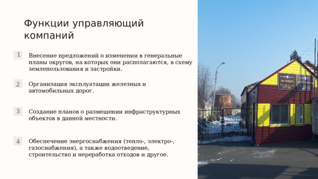 Функции управляющий компаний Внесение предложений о изменении в генеральные планы округов, на которых они располагаются, в схему землепользования и застройки. 1 Организация эксплуатации железных и автомобильных дорог. 2 Создание планов о размещении инфраструктурных объектов в данной местности. 3 Обеспечение энергоснабжения (тепло-, электро-, газоснабжения), а также водоотведение, строительство и переработка отходов и другое. 4 Полина 