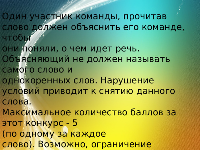 Один участник команды, прочитав слово должен объяснить его команде, чтобы они поняли, о чем идет речь. Объясняющий не должен называть самого слово и однокоренных слов. Нарушение условий приводит к снятию данного слова. Максимальное количество баллов за этот конкурс - 5 (по одному за каждое слово). Возможно, ограничение времени на выполнение данного задания – 15 секунд. 