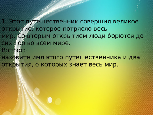 1. Этот путешественник совершил великое открытие, которое потрясло весь мир. Со вторым открытием люди борются до сих пор во всем мире. Вопрос: назовите имя этого путешественника и два открытия, о которых знает весь мир. 