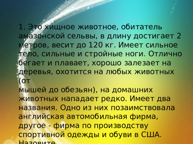 1. Это хищное животное, обитатель амазонской сельвы, в длину достигает 2 метров, весит до 120 кг. Имеет сильное тело, сильные и стройные ноги. Отлично бегает и плавает, хорошо залезает на деревья, охотится на любых животных (от мышей до обезьян), на домашних животных нападает редко. Имеет два названия. Одно из них позаимствовала английская автомобильная фирма, другое - фирма по производству спортивной одежды и обуви в США. Назовите это животное. 
