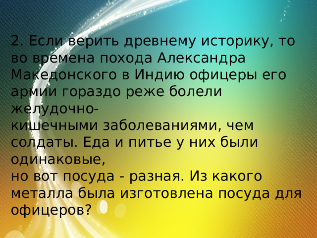 2. Если верить древнему историку, то во времена похода Александра Македонского в Индию офицеры его армии гораздо реже болели желудочно- кишечными заболеваниями, чем солдаты. Еда и питье у них были одинаковые, но вот посуда - разная. Из какого металла была изготовлена посуда для офицеров? 