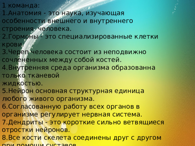 1 команда: 1.Анатомия - это наука, изучающая особенности внешнего и внутреннего строения человека. 2.Гормоны - это специализированные клетки крови. 3.Череп человека состоит из неподвижно сочлененных между собой костей. 4.Внутренняя среда организма образованна только тканевой жидкостью. 5.Нейрон основная структурная единица любого живого организма. 6.Согласованную работу всех органов в организме регулирует нервная система. 7.Дендриты - это короткие сильно ветвящиеся отростки нейронов. 8.Все кости скелета соединены друг с другом при помощи суставов. 9.Жидкая часть клетки - это цитоплазма. 