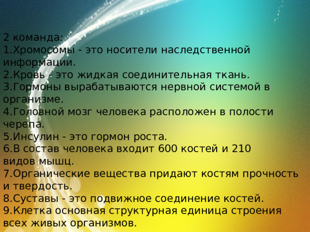 2 команда: 1.Хромосомы - это носители наследственной информации. 2.Кровь - это жидкая соединительная ткань. 3.Гормоны вырабатываются нервной системой в организме. 4.Головной мозг человека расположен в полости черепа. 5.Инсулин - это гормон роста. 6.В состав человека входит 600 костей и 210 видов мышц. 7.Органические вещества придают костям прочность и твердость. 8.Суставы - это подвижное соединение костей. 9.Клетка основная структурная единица строения всех живых организмов. 