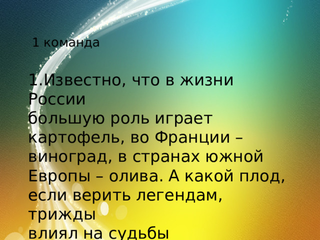 1 команда 1.Известно, что в жизни России большую роль играет картофель, во Франции – виноград, в странах южной Европы – олива. А какой плод, если верить легендам, трижды влиял на судьбы человечества и в каких ситуациях? 