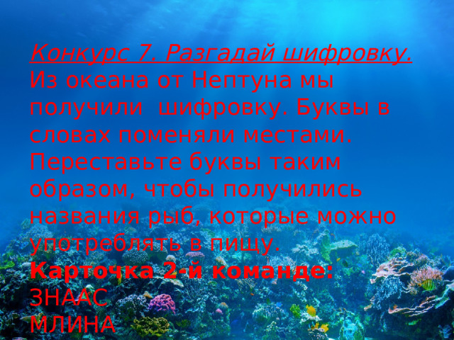 Конкурс 7. Разгадай шифровку. Из океана от Нептуна мы получили  шифровку. Буквы в словах поменяли местами. Переставьте буквы таким образом, чтобы получились названия рыб, которые можно употреблять в пищу. Карточка 2-й команде: ЗНААС МЛИНА ТОРЕС 