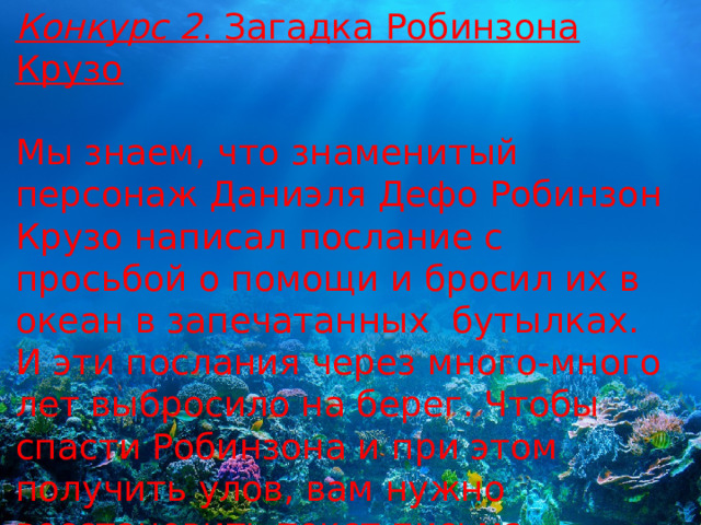 Конкурс 2 . Загадка Робинзона Крузо Мы знаем, что знаменитый персонаж Даниэля Дефо Робинзон Крузо написал послание с просьбой о помощи и бросил их в океан в запечатанных  бутылках. И эти послания через много-много лет выбросило на берег. Чтобы спасти Робинзона и при этом получить улов, вам нужно восстановить текст письма, который немного подпортила морская вода. 