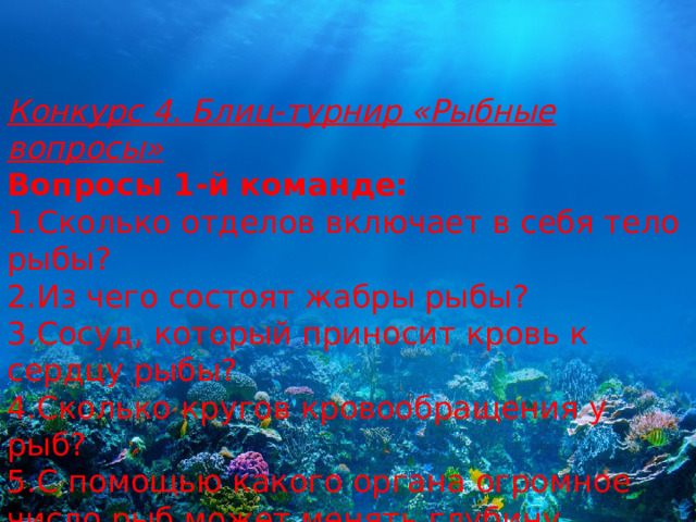 Конкурс 4. Блиц-турнир «Рыбные вопросы» Вопросы 1-й команде: 1.Сколько отделов включает в себя тело рыбы? 2.Из чего состоят жабры рыбы? 3.Сосуд, который приносит кровь к сердцу рыбы? 4.Сколько кругов кровообращения у рыб? 5.С помощью какого органа огромное число рыб может менять глубину погружения? 6.Сколько камер в сердце у рыб? 7.Все ли рыбы способны откладывать икру? 8.Какая самая крупная рыба на земле? 
