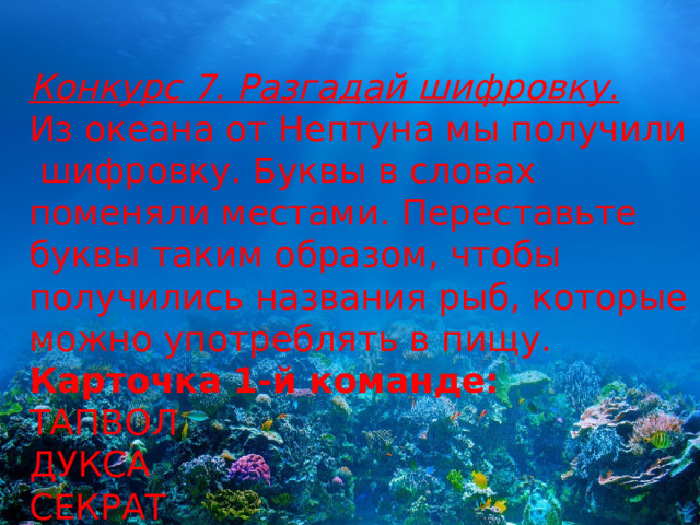 Конкурс 7. Разгадай шифровку. Из океана от Нептуна мы получили  шифровку. Буквы в словах поменяли местами. Переставьте буквы таким образом, чтобы получились названия рыб, которые можно употреблять в пищу. Карточка 1-й команде: ТАПВОЛ ДУКСА СЕКРАТ 