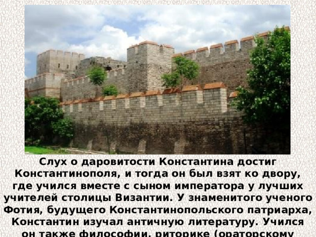 Слух о даровитости Константина достиг Константинополя, и тогда он был взят ко двору, где учился вместе с сыном императора у лучших учителей столицы Византии. У знаменитого ученого Фотия, будущего Константинопольского патриарха, Константин изучал античную литературу. Учился он также философии, риторике (ораторскому искусству), математике, астрономии и музыке. 