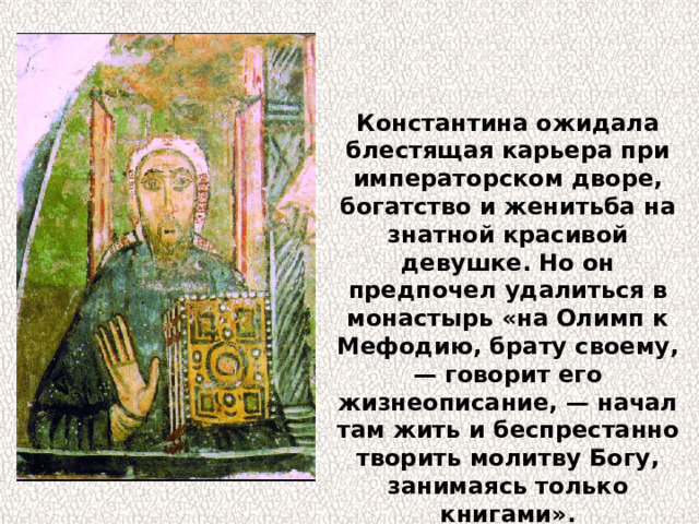 Константина ожидала блестящая карьера при императорском дворе, богатство и женитьба на знатной красивой девушке. Но он предпочел удалиться в монастырь «на Олимп к Мефодию, брату своему, — говорит его жизнеописание, — начал там жить и беспрестанно творить молитву Богу, занимаясь только книгами». 