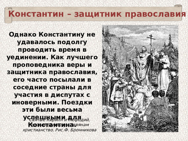 Константин – защитник православия Однако Константину не удавалось подолгу проводить время в уединении. Как лучшего проповедника веры и защитника православия, его часто посылали в соседние страны для участия в диспутах с иноверными. Поездки эти были весьма успешными для Константина. Святые Кирилл и Мефодий, проповедующие славянам христианство. Рис.Ф. Бронникова 