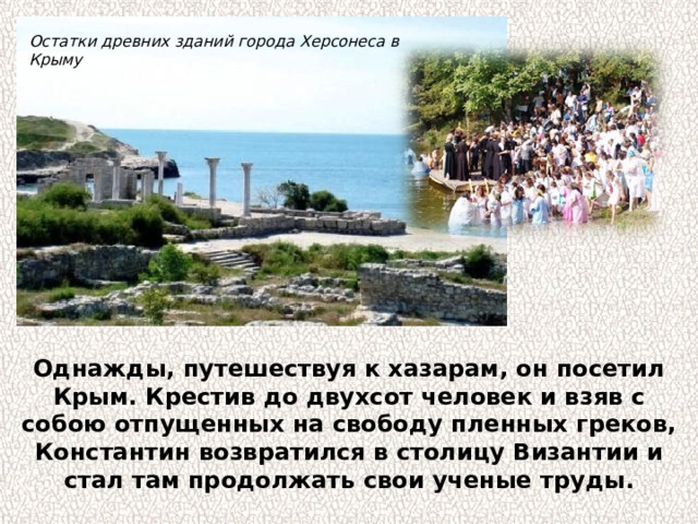 Остатки древних зданий города Херсонеса в Крыму Однажды, путешествуя к хазарам, он посетил Крым. Крестив до двухсот человек и взяв с собою отпущенных на свободу пленных греков, Константин возвратился в столицу Византии и стал там продолжать свои ученые труды. 