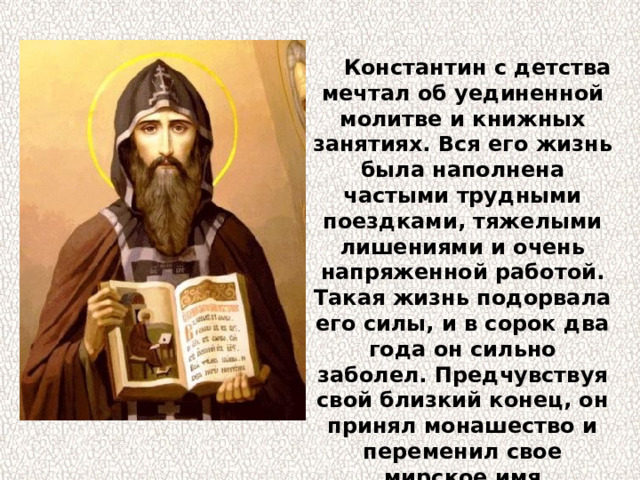  Константин с детства мечтал об уединенной молитве и книжных занятиях. Вся его жизнь была наполнена частыми трудными поездками, тяжелыми лишениями и очень напряженной работой. Такая жизнь подорвала его силы, и в сорок два года он сильно заболел. Предчувствуя свой близкий конец, он принял монашество и переменил свое мирское имя Константин на имя Кирилл. 