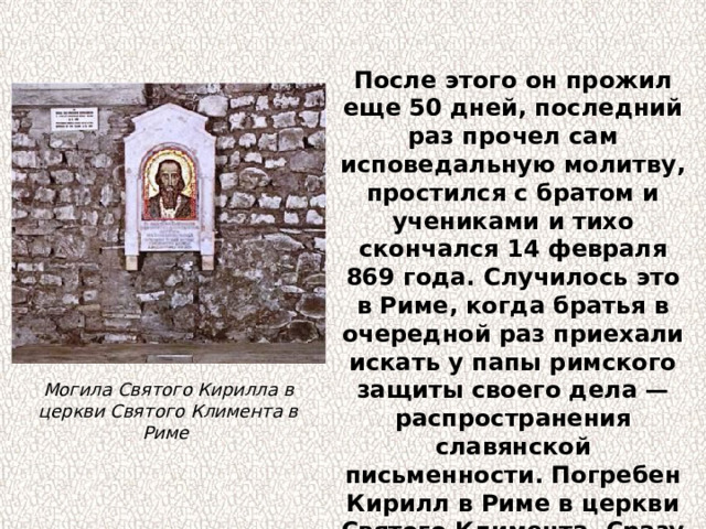 После этого он прожил еще 50 дней, последний раз прочел сам исповедальную молитву, простился с братом и учениками и тихо скончался 14 февраля 869 года. Случилось это в Риме, когда братья в очередной раз приехали искать у папы римского защиты своего дела — распространения славянской письменности. Погребен Кирилл в Риме в церкви Святого Климента. Сразу же после кончины была написана его икона. Могила Святого Кирилла в церкви Святого Климента в Риме 