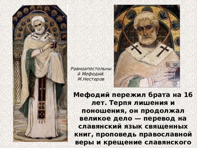 Равноапостольный Мефодий. М.Нестеров Мефодий пережил брата на 16 лет. Терпя лишения и поношения, он продолжал великое дело — перевод на славянский язык священных книг, проповедь православной веры и крещение славянского народа. 