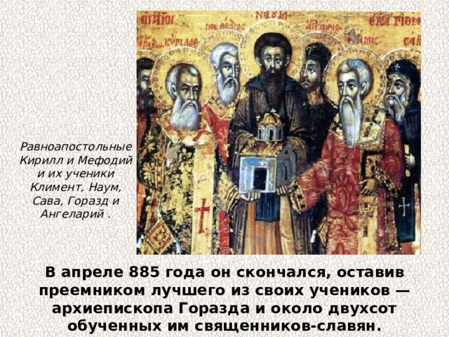 Равноапостольные Кирилл и Мефодий и их ученики Климент, Наум, Сава, Горазд и Ангеларий . В апреле 885 года он скончался, оставив преемником лучшего из своих учеников — архиепископа Горазда и около двухсот обученных им священников-славян. 