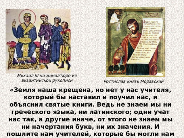 Михаил III на миниатюре из византийской рукописи Ростислав князь Моравский «Земля наша крещена, но нет у нас учителя, который бы наставил и поучил нас, и объяснил святые книги. Ведь не знаем мы ни греческого языка, ни латинского; одни учат нас так, а другие иначе, от этого не знаем мы ни начертания букв, ни их значения. И пошлите нам учителей, которые бы могли нам рассказать о книжных словах и о смысле их». 