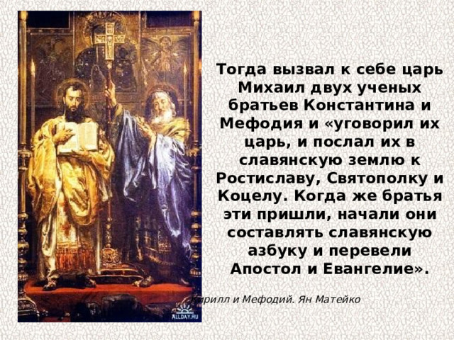 Тогда вызвал к себе царь Михаил двух ученых братьев Константина и Мефодия и «уговорил их царь, и послал их в славянскую землю к Ростиславу, Святополку и Коцелу. Когда же братья эти пришли, начали они составлять славянскую азбуку и перевели Апостол и Евангелие». Кирилл и Мефодий. Ян Матейко 