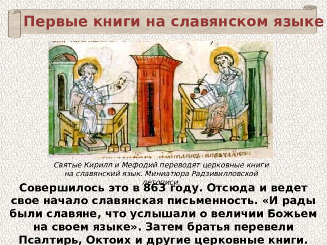 Первые книги на славянском языке Святые Кирилл и Мефодий переводят церковные книги на славянский язык. Миниатюра Радзивилловской летописи. Совершилось это в 863 году. Отсюда и ведет свое начало славянская письменность. «И рады были славяне, что услышали о величии Божьем на своем языке». Затем братья перевели Псалтирь, Октоих и другие церковные книги. 