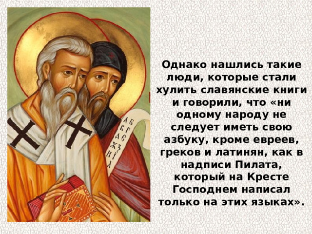 Однако нашлись такие люди, которые стали хулить славянские книги и говорили, что «ни одному народу не следует иметь свою азбуку, кроме евреев, греков и латинян, как в надписи Пилата, который на Кресте Господнем написал только на этих языках». 