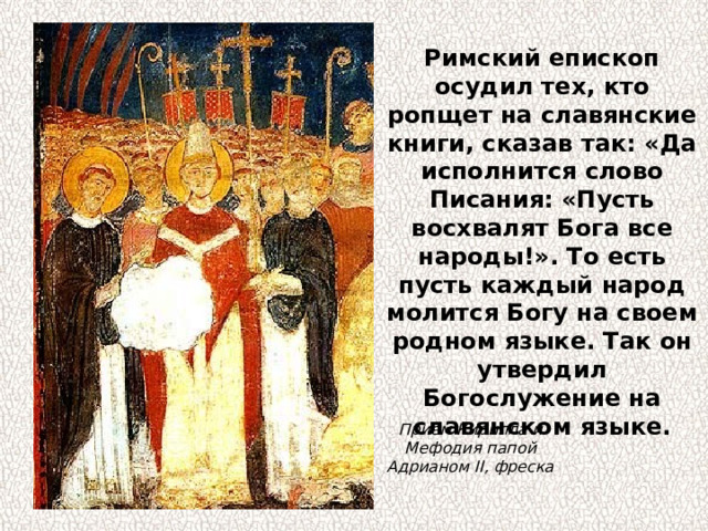 Римский епископ осудил тех, кто ропщет на славянские книги, сказав так: «Да исполнится слово Писания: «Пусть восхвалят Бога все народы!». То есть пусть каждый народ молится Богу на своем родном языке. Так он утвердил Богослужение на славянском языке. Прием Кирилла и Мефодия папой Адрианом II, фреска 