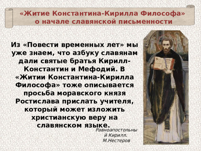 «Житие Константина-Кирилла Философа» о начале славянской письменности Из «Повести временных лет» мы уже знаем, что азбуку славянам дали святые братья Кирилл-Константин и Мефодий. В «Житии Константина-Кирилла Философа» тоже описывается просьба моравского князя Ростислава прислать учителя, который может изложить христианскую веру на славянском языке. Равноапостольный Кирилл. М.Нестеров 