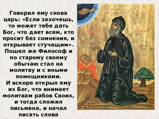 Говорил ему снова царь: «Если захочешь, то может тебе дать Бог, что дает всем, кто просит без сомнения, и открывает стучащим». Пошел же Философ и по старому своему обычаю стал на молитву и с иными помощниками. И вскоре открыл ему их Бог, что внимает молитвам рабов Своих, и тогда сложил письмена, и начал писать слова Евангелия: «В начале было Слово, и Слово было у Бога, и Слово было Бог». 