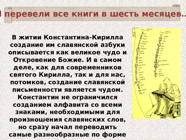 «И перевели все книги в шесть месяцев…» В житии Константина-Кирилла создание им славянской азбуки описывается как великое чудо и Откровение Божие. И в самом деле, как для современников святого Кирилла, так и для нас, потомков, создание славянской письменности является чудом. Константин не ограничился созданием алфавита со всеми знаками, необходимыми для произношения славянских слов, но сразу начал переводить самые разнообразные по форме литературные произведения и прежде всего молитвы и отрывки из Библии. 