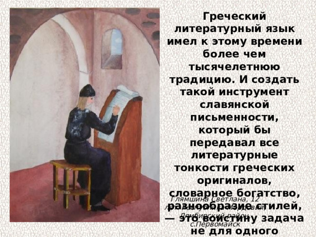 Греческий литературный язык имел к этому времени более чем тысячелетнюю традицию. И создать такой инструмент славянской письменности, который бы передавал все литературные тонкости греческих оригиналов, словарное богатство, разнообразие стилей, — это воистину задача не для одного человека и не на одно столетие. Глямшина Светлана, 12 лет. Республика Мордовия, Лямбирский район, с.Первомайск 