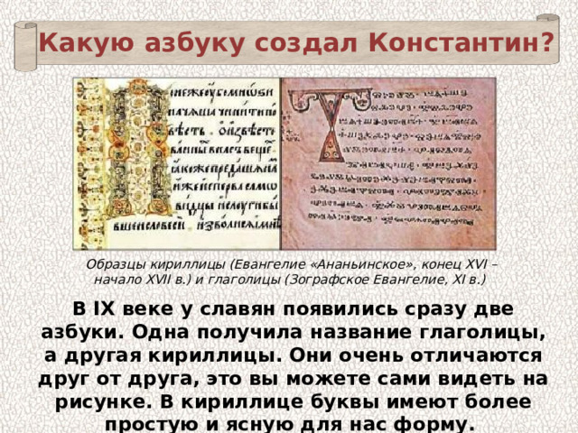 Какую азбуку создал Константин? Образцы кириллицы (Евангелие «Ананьинское», конец XVI – начало XVII в.) и глаголицы (Зографское Евангелие, XI в.) В IX веке у славян появились сразу две азбуки. Одна получила название глаголицы, а другая кириллицы. Они очень отличаются друг от друга, это вы можете сами видеть на рисунке. В кириллице буквы имеют более простую и ясную для нас форму. 