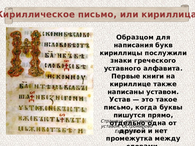 Кириллическое письмо, или кириллица Образцом для написания букв кириллицы послужили знаки греческого уставного алфавита. Первые книги на кириллице также написаны уставом. Устав — это такое письмо, когда буквы пишутся прямо, отдельно одна от другой и нет промежутка между словами. Страница, написанная уставом. Остромирово Евангелие 