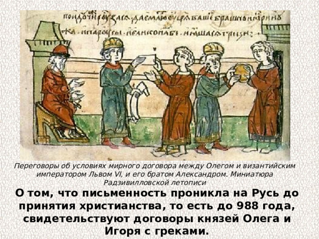 Переговоры об условиях мирного договора между Олегом и византийским императором Львом VI, и его братом Александром. Миниатюра Радзивилловской летописи О том, что письменность проникла на Русь до принятия христианства, то есть до 988 года, свидетельствуют договоры князей Олега и Игоря с греками. 