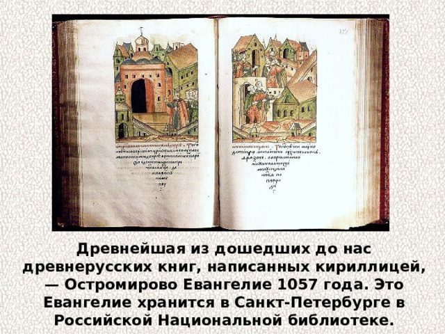 Древнейшая из дошедших до нас древнерусских книг, написанных кириллицей, — Остромирово Евангелие 1057 года. Это Евангелие хранится в Санкт-Петербурге в Российской Национальной библиотеке. 