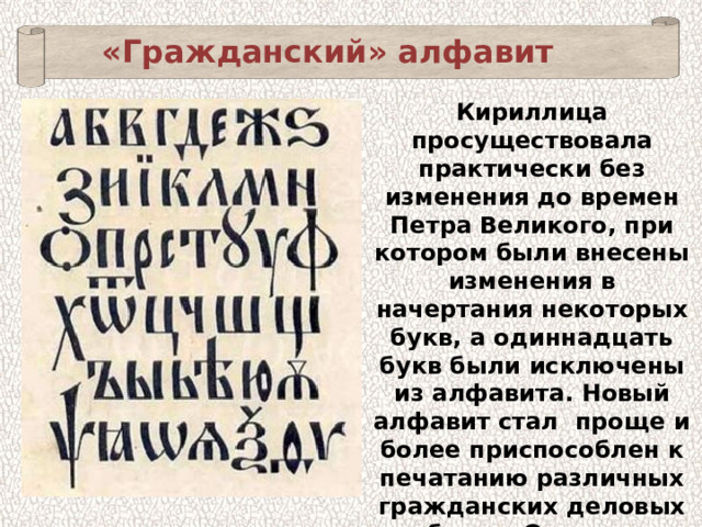 «Гражданский» алфавит Кириллица просуществовала практически без изменения до времен Петра Великого, при котором были внесены изменения в начертания некоторых букв, а одиннадцать букв были исключены из алфавита. Новый алфавит стал  проще и более приспособлен к печатанию различных гражданских деловых бумаг. Он так и получил название «гражданский». 