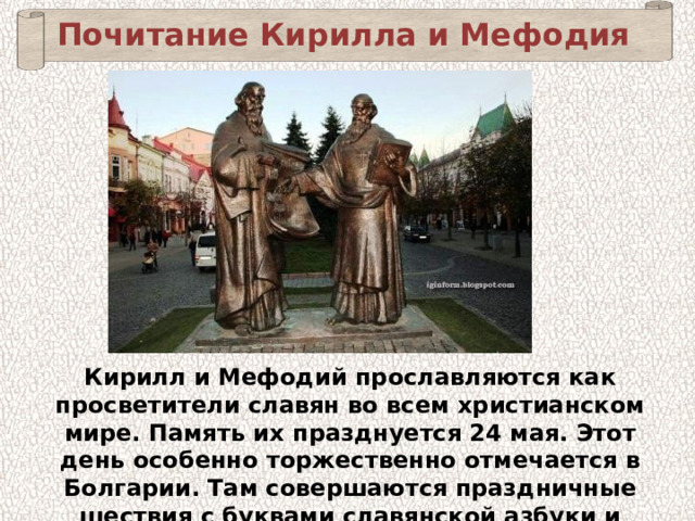 Почитание Кирилла и Мефодия Кирилл и Мефодий прославляются как просветители славян во всем христианском мире. Память их празднуется 24 мая. Этот день особенно торжественно отмечается в Болгарии. Там совершаются праздничные шествия с буквами славянской азбуки и иконами святых братьев. 