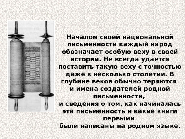 Началом своей национальной письменности каждый народ обозначает особую веху в своей истории. Не всегда удается поставить такую веху с точностью даже в несколько столетий. В глубине веков обычно теряются и имена создателей родной письменности, и сведения о том, как начиналась эта письменность и какие книги первыми были написаны на родном языке. 