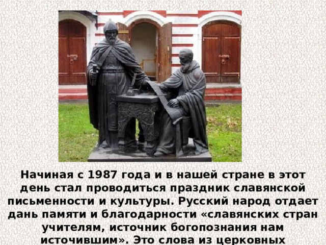 Начиная с 1987 года и в нашей стране в этот день стал проводиться праздник славянской письменности и культуры. Русский народ отдает дань памяти и благодарности «славянских стран учителям, источник богопознания нам источившим». Это слова из церковных песнопений в день памяти Кирилла и Мефодия. 