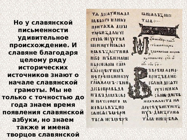 Но у славянской письменности удивительное происхождение. И славяне благодаря целому ряду исторических источников знают о начале славянской грамоты. Мы не только с точностью до года знаем время появления славянской азбуки, но знаем также и имена творцов славянской письменности, и их жизнеописания. 