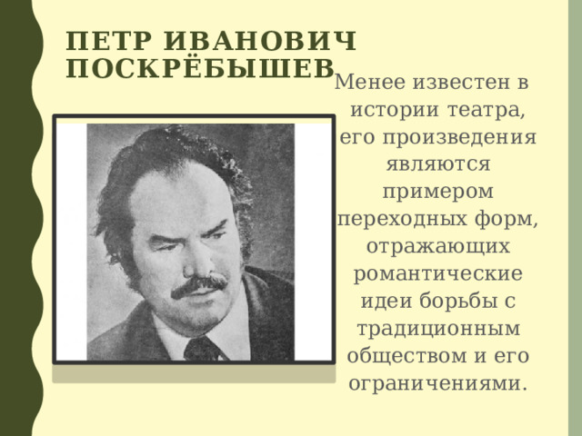 Петр Иванович Поскрёбышев  Менее известен в истории театра, его произведения являются примером переходных форм, отражающих романтические идеи борьбы с традиционным обществом и его ограничениями. 