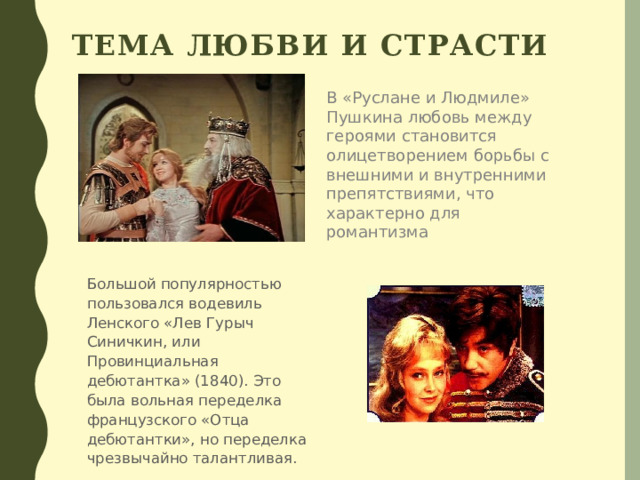 Тема любви и страсти В «Руслане и Людмиле» Пушкина любовь между героями становится олицетворением борьбы с внешними и внутренними препятствиями, что характерно для романтизма  Большой популярностью пользовался водевиль Ленского «Лев Гурыч Синичкин, или Провинциальная дебютантка» (1840). Это была вольная переделка французского «Отца дебютантки», но переделка чрезвычайно талантливая. 