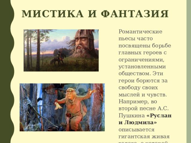 Мистика и фантазия Романтические пьесы часто посвящены борьбе главных героев с ограничениями, установленными обществом. Эти герои борются за свободу своих мыслей и чувств. Например, во второй песне А.С. Пушкина «Руслан и Людмила»  описывается гигантская живая голова, с которой приходится сражаться Руслану. 