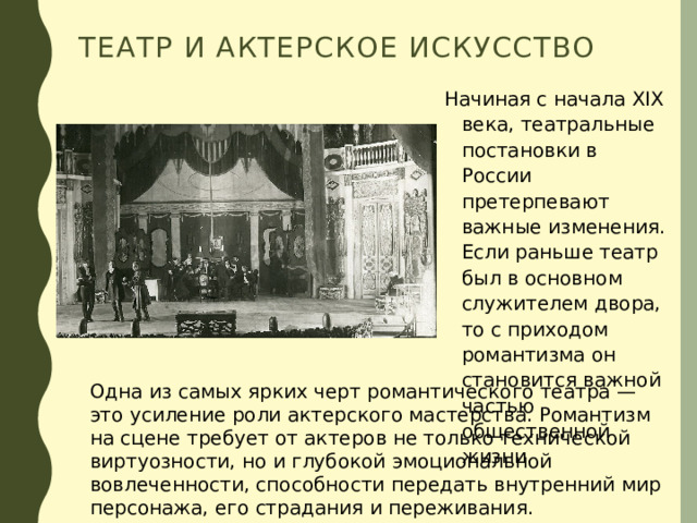 Театр и актерское искусство Начиная с начала XIX века, театральные постановки в России претерпевают важные изменения. Если раньше театр был в основном служителем двора, то с приходом романтизма он становится важной частью общественной жизни. Одна из самых ярких черт романтического театра — это усиление роли актерского мастерства. Романтизм на сцене требует от актеров не только технической виртуозности, но и глубокой эмоциональной вовлеченности, способности передать внутренний мир персонажа, его страдания и переживания. 